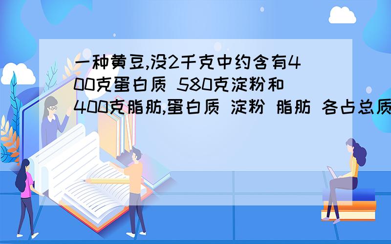 一种黄豆,没2千克中约含有400克蛋白质 580克淀粉和400克脂肪,蛋白质 淀粉 脂肪 各占总质量的几分之几