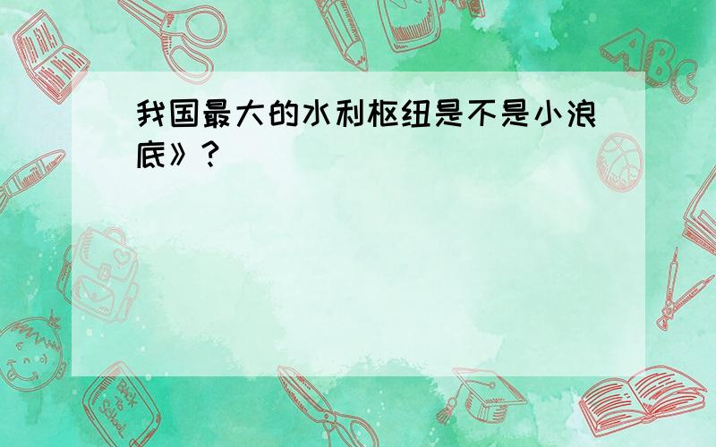 我国最大的水利枢纽是不是小浪底》?