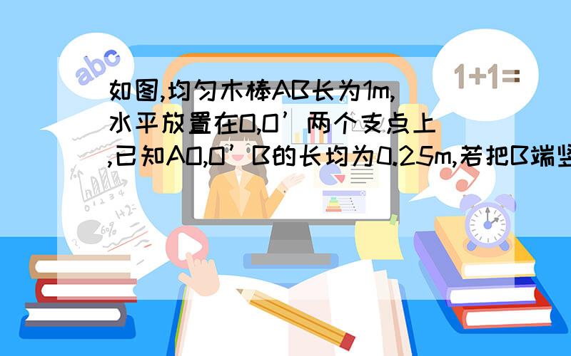 如图,均匀木棒AB长为1m,水平放置在O,O’两个支点上,已知AO,O’B的长均为0.25m,若把B端竖直向上稍微抬