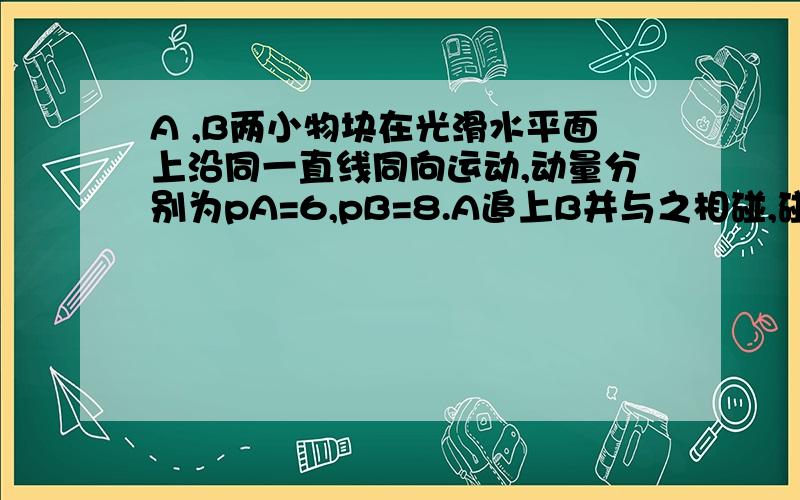 A ,B两小物块在光滑水平面上沿同一直线同向运动,动量分别为pA=6,pB=8.A追上B并与之相碰,碰后A,B动量...