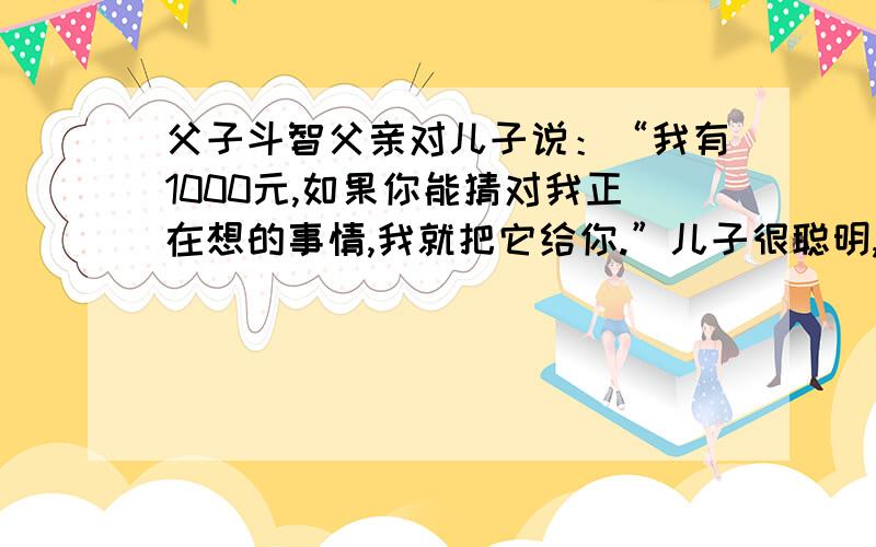 父子斗智父亲对儿子说：“我有1000元,如果你能猜对我正在想的事情,我就把它给你.”儿子很聪明,想出了一个绝妙的大难,父