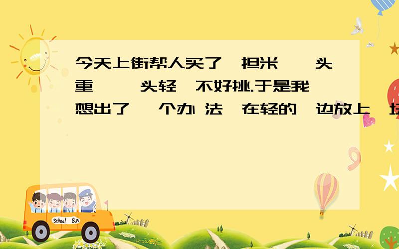 今天上街帮人买了一担米,一头重,一 头轻,不好挑.于是我想出了 一个办 法,在轻的一边放上一块大石 头.汗流 泱背地把米