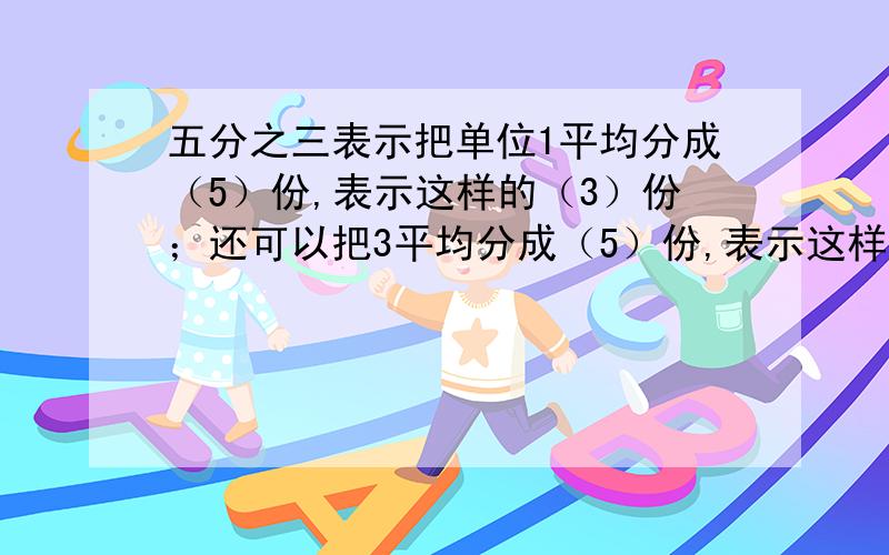 五分之三表示把单位1平均分成（5）份,表示这样的（3）份；还可以把3平均分成（5）份,表示这样的（1）份