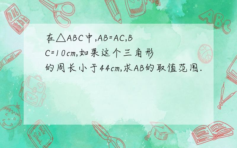 在△ABC中,AB=AC,BC=10cm,如果这个三角形的周长小于44cm,求AB的取值范围.