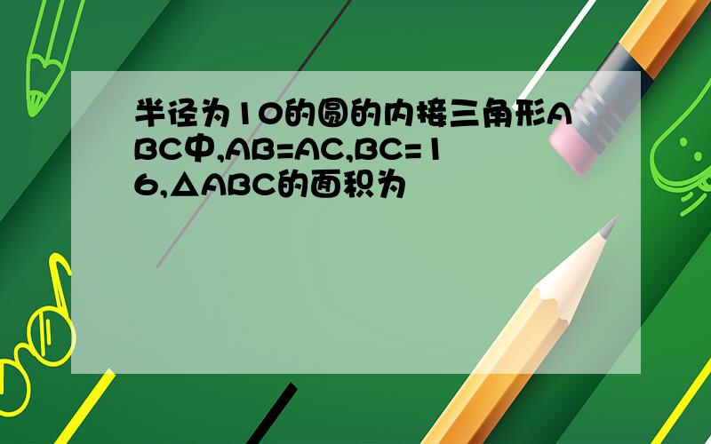 半径为10的圆的内接三角形ABC中,AB=AC,BC=16,△ABC的面积为