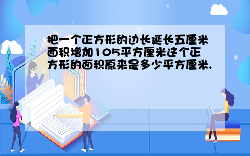 把一个正方形的边长延长五厘米面积增加105平方厘米这个正方形的面积原来是多少平方厘米.