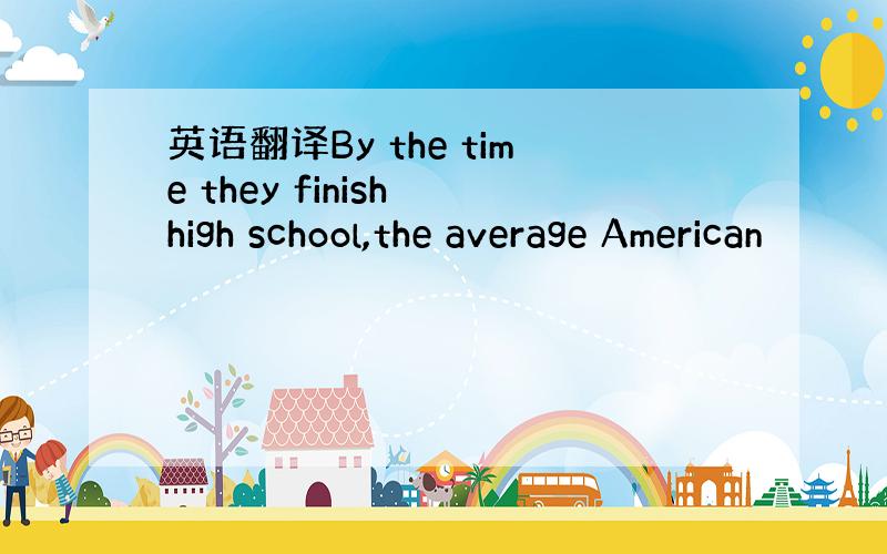 英语翻译By the time they finish high school,the average American