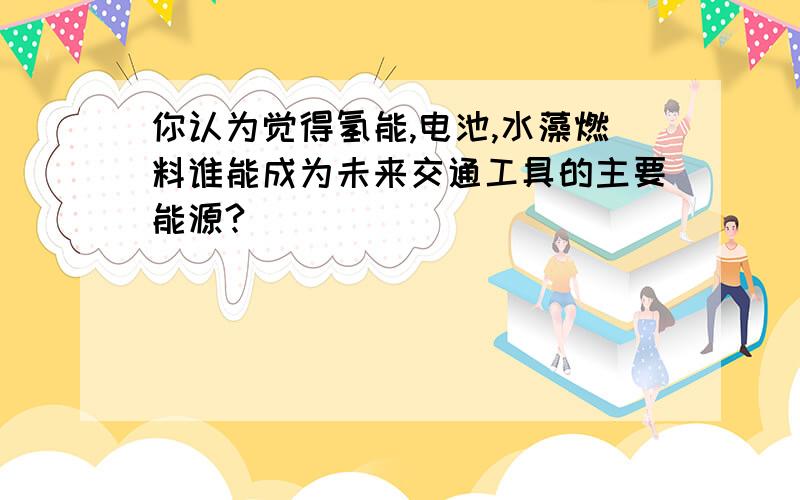 你认为觉得氢能,电池,水藻燃料谁能成为未来交通工具的主要能源?