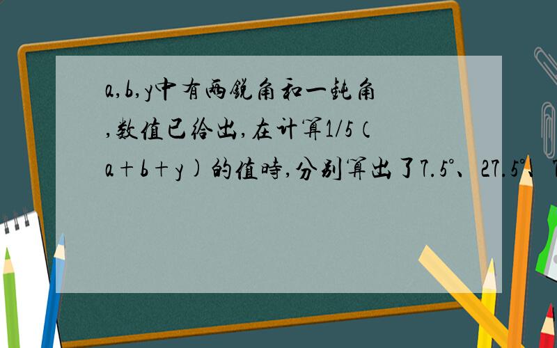 a,b,y中有两锐角和一钝角,数值已给出,在计算1/5（a+b+y)的值时,分别算出了7.5°、27.5°、75.5°