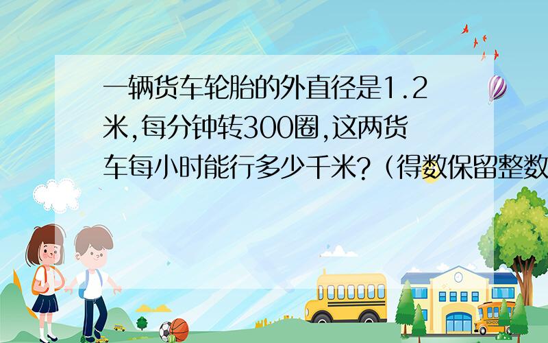 一辆货车轮胎的外直径是1.2米,每分钟转300圈,这两货车每小时能行多少千米?（得数保留整数）