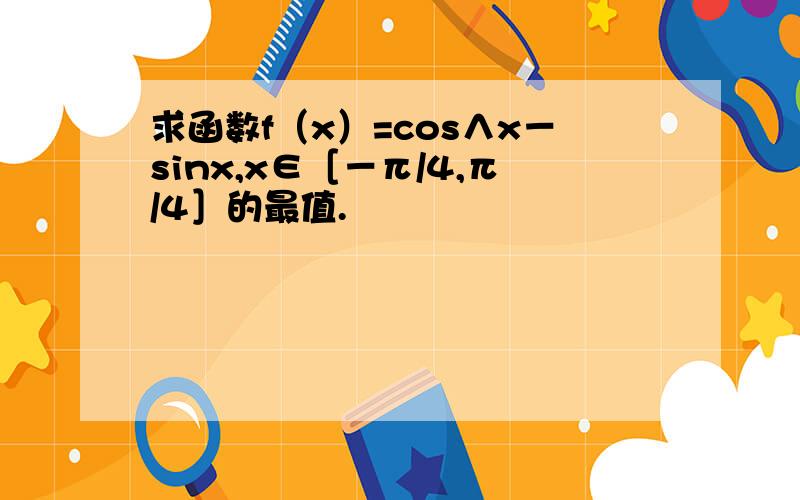 求函数f（x）=cos∧x－sinx,x∈［－π/4,π/4］的最值.