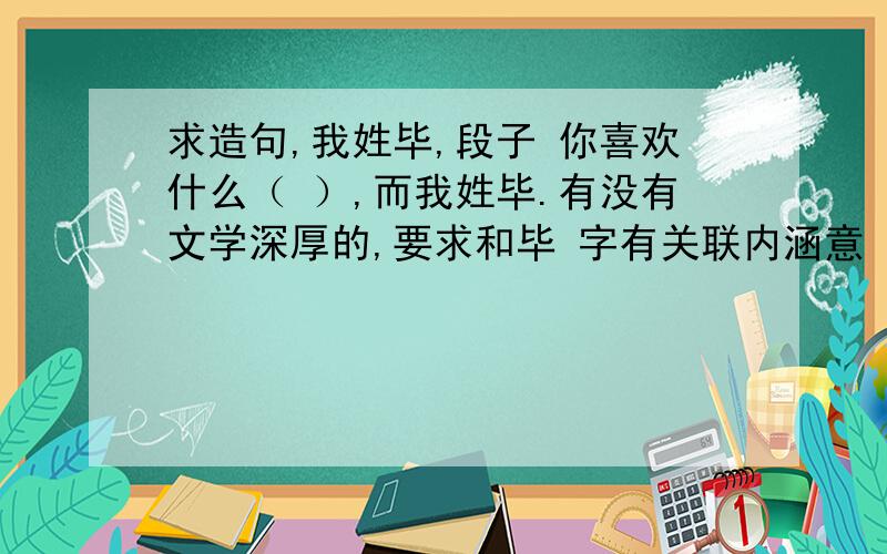 求造句,我姓毕,段子 你喜欢什么（ ）,而我姓毕.有没有文学深厚的,要求和毕 字有关联内涵意