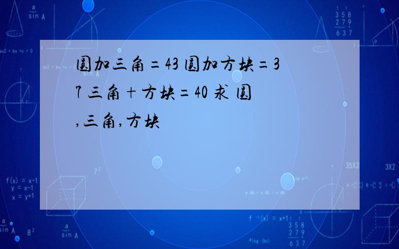 圆加三角=43 圆加方块=37 三角+方块=40 求 圆,三角,方块