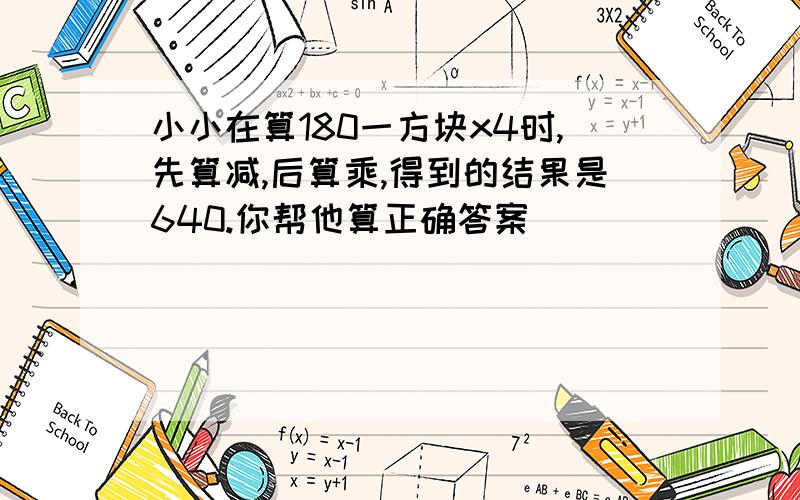 小小在算180一方块x4时,先算减,后算乘,得到的结果是640.你帮他算正确答案