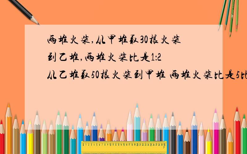 两堆火柴,从甲堆取30根火柴到乙堆,两堆火柴比是1：2 从乙堆取50根火柴到甲堆 两堆火柴比是5比2