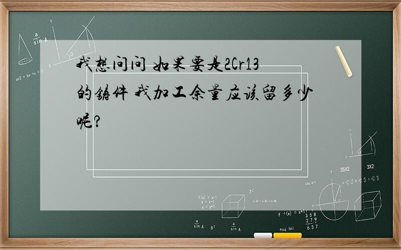 我想问问 如果要是2Cr13的铸件 我加工余量应该留多少呢?