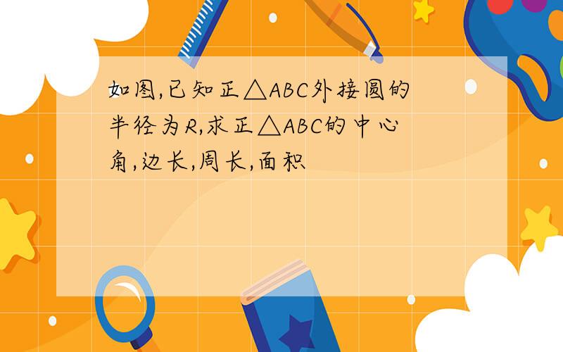 如图,已知正△ABC外接圆的半径为R,求正△ABC的中心角,边长,周长,面积