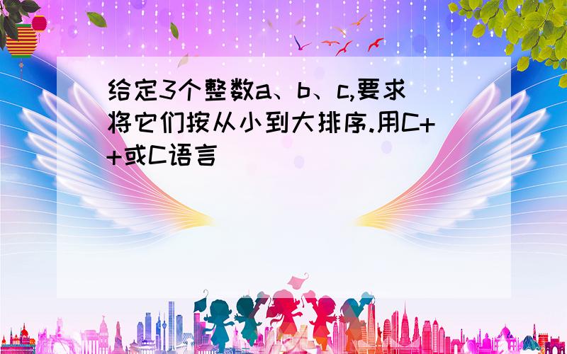 给定3个整数a、b、c,要求将它们按从小到大排序.用C++或C语言