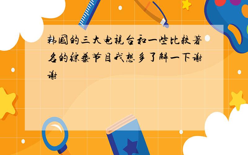 韩国的三大电视台和一些比较著名的综艺节目我想多了解一下谢谢