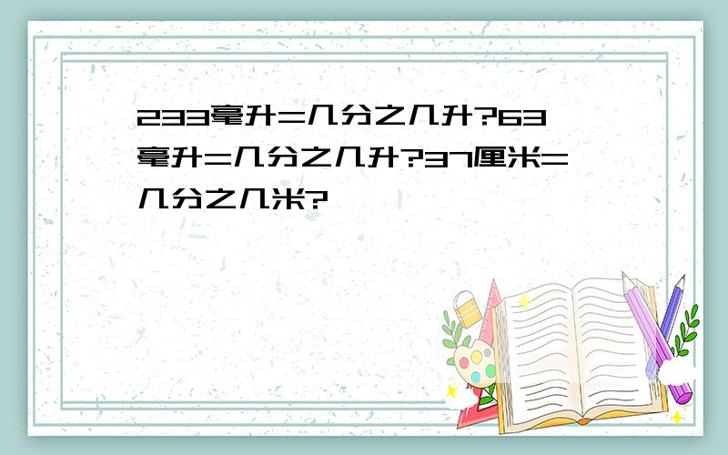 233毫升=几分之几升?63毫升=几分之几升?37厘米=几分之几米?