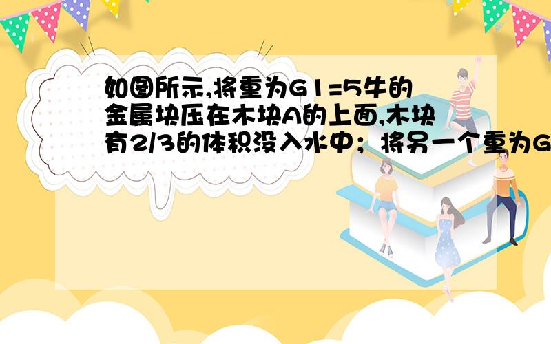 如图所示,将重为G1=5牛的金属块压在木块A的上面,木块有2/3的体积没入水中；将另一个重为G2=30牛