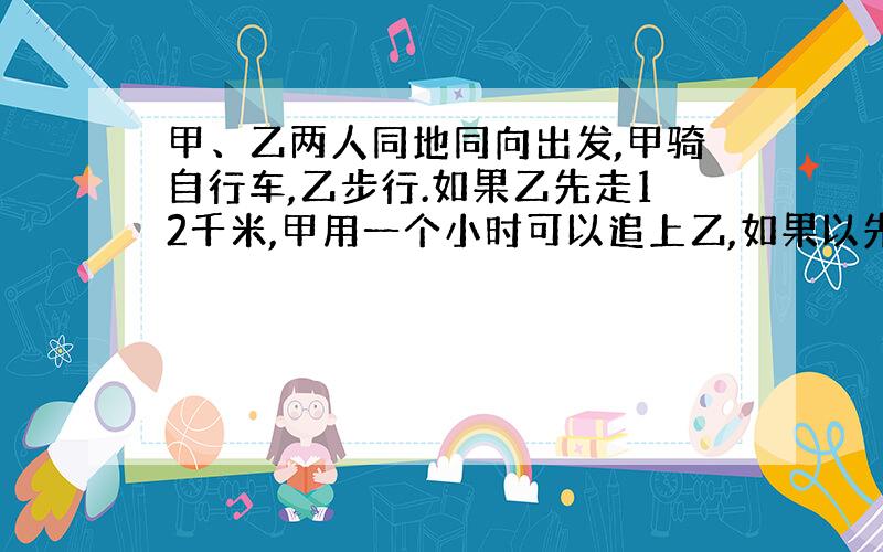 甲、乙两人同地同向出发,甲骑自行车,乙步行.如果乙先走12千米,甲用一个小时可以追上乙,如果以先走一小时,甲用半小时就可