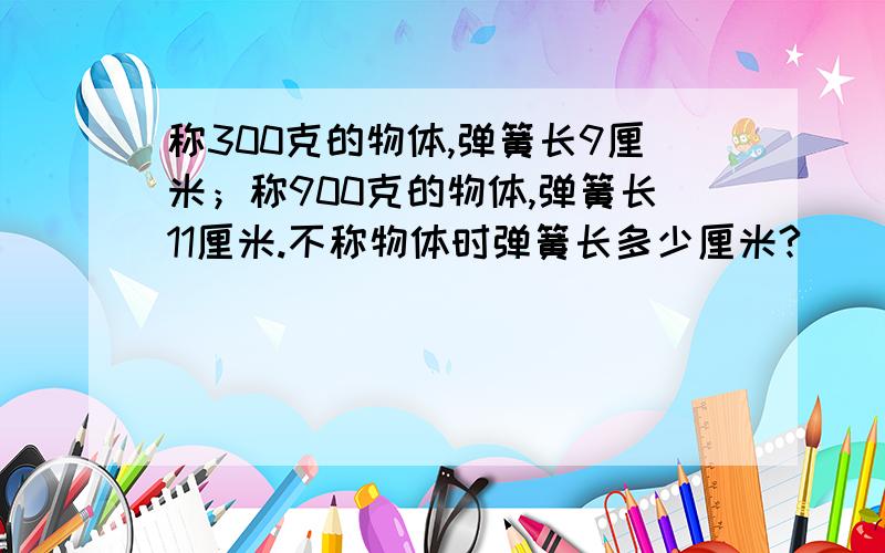 称300克的物体,弹簧长9厘米；称900克的物体,弹簧长11厘米.不称物体时弹簧长多少厘米?