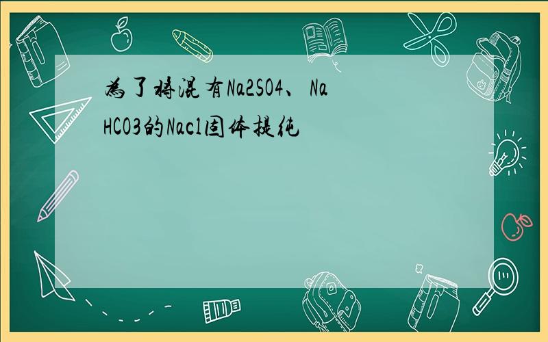 为了将混有Na2SO4、NaHCO3的Nacl固体提纯