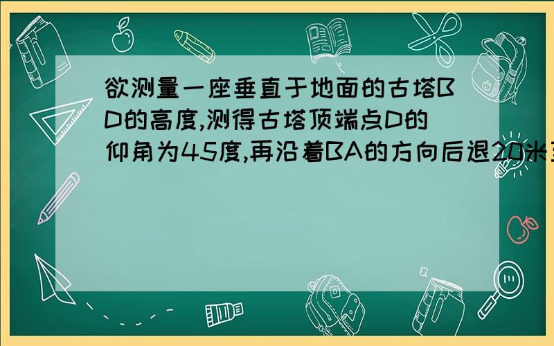 欲测量一座垂直于地面的古塔BD的高度,测得古塔顶端点D的仰角为45度,再沿着BA的方向后退20米至C处,