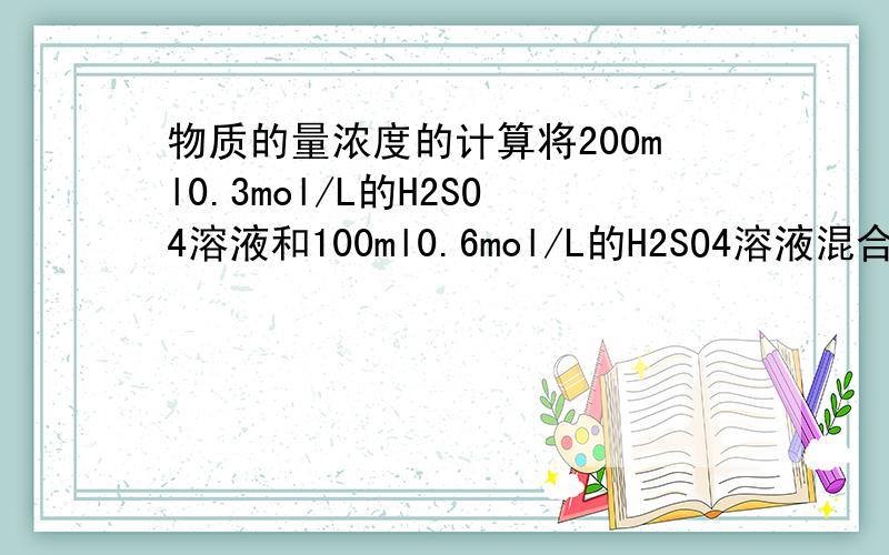 物质的量浓度的计算将200ml0.3mol/L的H2SO4溶液和100ml0.6mol/L的H2SO4溶液混合（假设混合