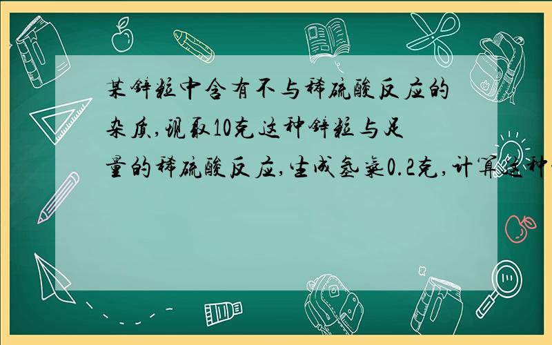 某锌粒中含有不与稀硫酸反应的杂质,现取10克这种锌粒与足量的稀硫酸反应,生成氢气0.2克,计算这种锌粒中