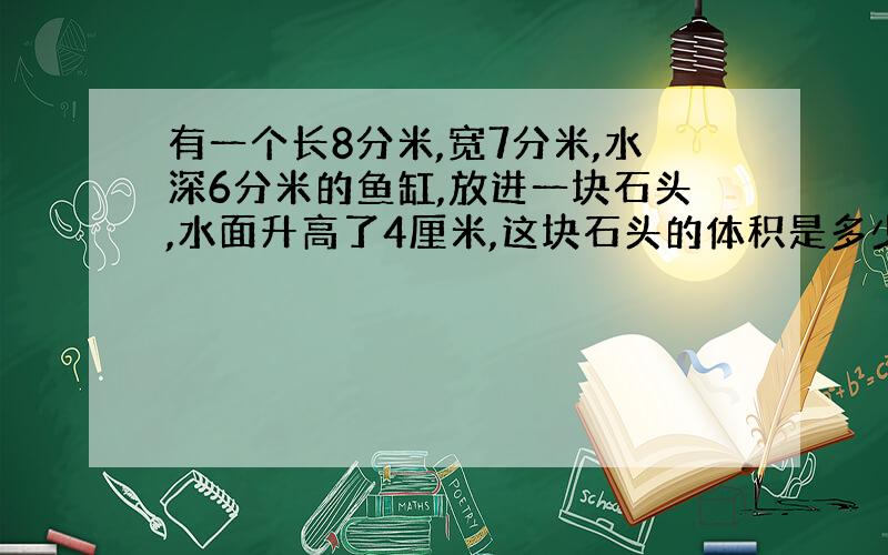 有一个长8分米,宽7分米,水深6分米的鱼缸,放进一块石头,水面升高了4厘米,这块石头的体积是多少?