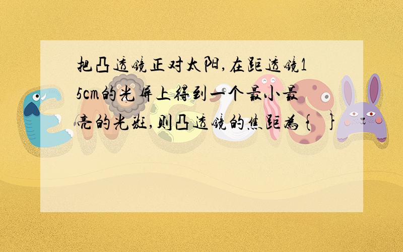 把凸透镜正对太阳,在距透镜15cm的光屏上得到一个最小最亮的光斑,则凸透镜的焦距为{ }