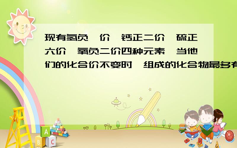 现有氢负一价、钙正二价、硫正六价、氧负二价四种元素,当他们的化合价不变时,组成的化合物最多有几种?