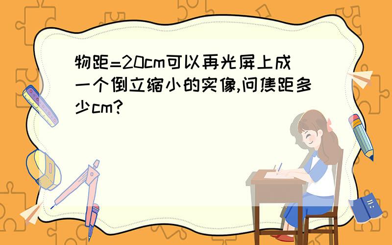 物距=20cm可以再光屏上成一个倒立缩小的实像,问焦距多少cm?