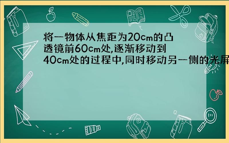 将一物体从焦距为20cm的凸透镜前60cm处,逐渐移动到40cm处的过程中,同时移动另一侧的光屏始终得到物体清晰