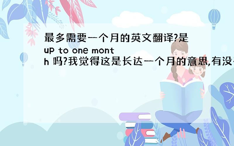 最多需要一个月的英文翻译?是up to one month 吗?我觉得这是长达一个月的意思,有没有更准确的?谢谢了