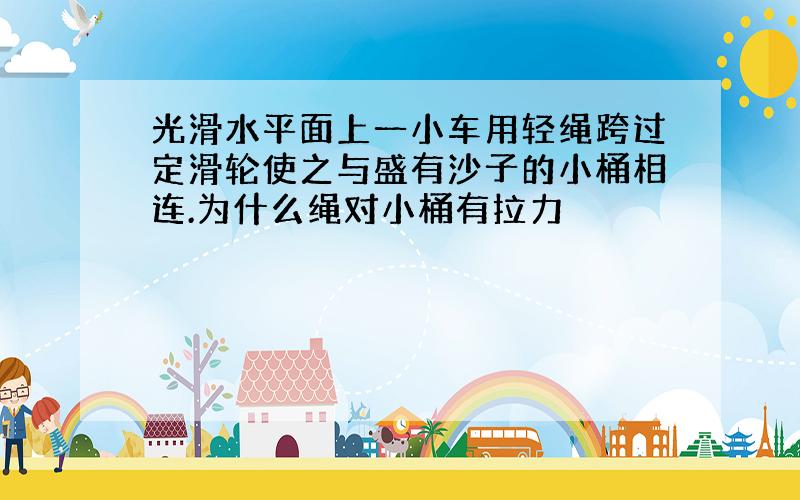 光滑水平面上一小车用轻绳跨过定滑轮使之与盛有沙子的小桶相连.为什么绳对小桶有拉力