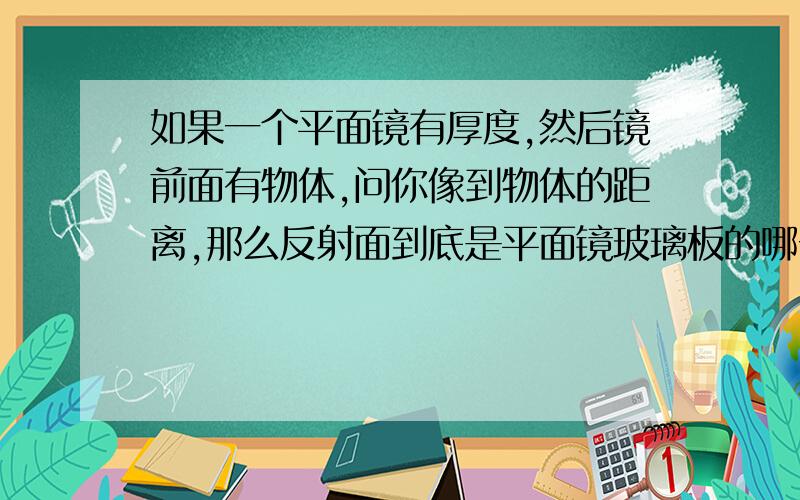 如果一个平面镜有厚度,然后镜前面有物体,问你像到物体的距离,那么反射面到底是平面镜玻璃板的哪一个面做反射面?是离物体本身