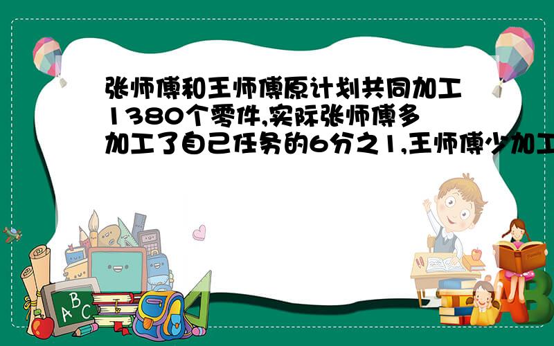 张师傅和王师傅原计划共同加工1380个零件,实际张师傅多加工了自己任务的6分之1,王师傅少加工60个,结果两人加工零件的