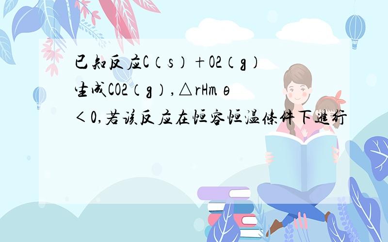 已知反应C（s）+O2（g）生成CO2（g）,△rHmθ＜0,若该反应在恒容恒温条件下进行