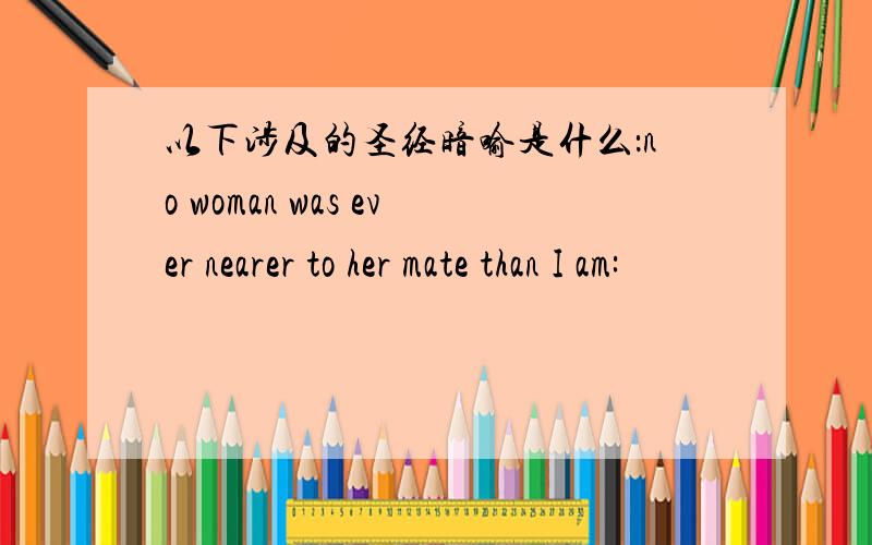 以下涉及的圣经暗喻是什么：no woman was ever nearer to her mate than I am: