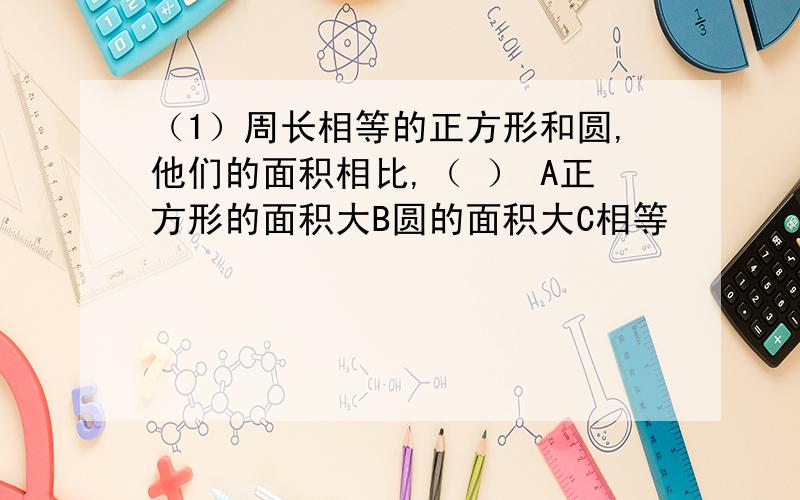 （1）周长相等的正方形和圆,他们的面积相比,（ ） A正方形的面积大B圆的面积大C相等