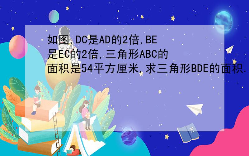 如图,DC是AD的2倍,BE是EC的2倍,三角形ABC的面积是54平方厘米,求三角形BDE的面积.