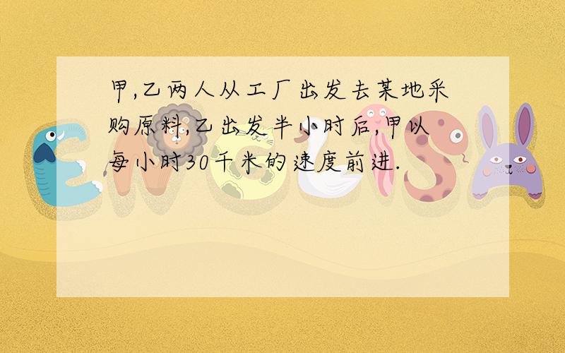 甲,乙两人从工厂出发去某地采购原料,乙出发半小时后,甲以每小时30千米的速度前进.