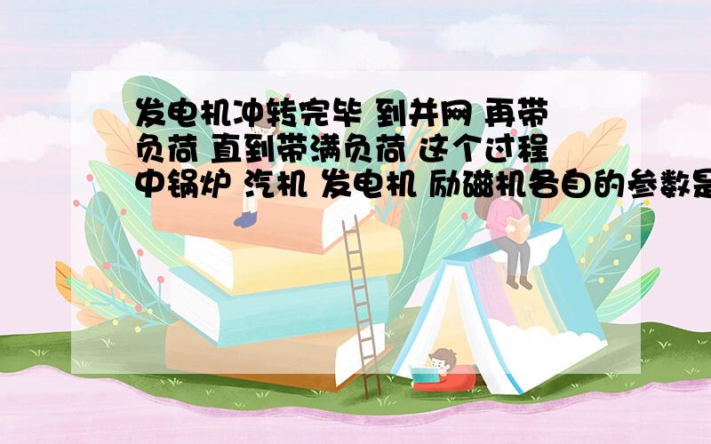 发电机冲转完毕 到并网 再带负荷 直到带满负荷 这个过程中锅炉 汽机 发电机 励磁机各自的参数是如何变化?