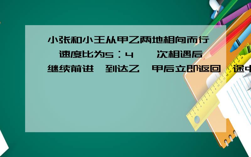 小张和小王从甲乙两地相向而行,速度比为5：4,一次相遇后继续前进,到达乙、甲后立即返回,途中两人第二次相遇,第二次相遇距