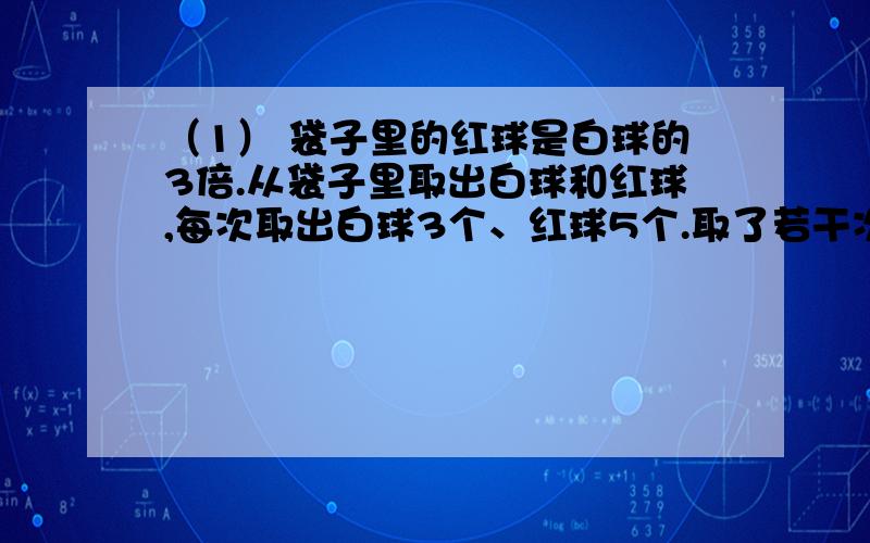 （1） 袋子里的红球是白球的3倍.从袋子里取出白球和红球,每次取出白球3个、红球5个.取了若干次后,白球刚好取完,红球还