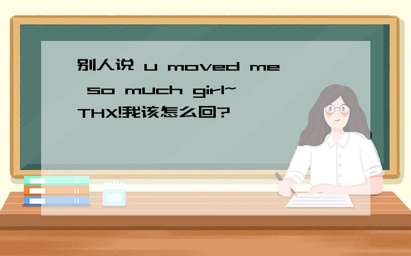 别人说 u moved me so much girl~THX!我该怎么回?