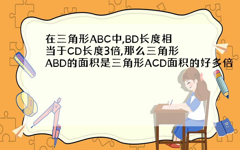 在三角形ABC中,BD长度相当于CD长度3倍,那么三角形ABD的面积是三角形ACD面积的好多倍